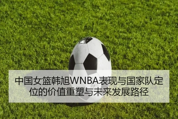 中国女篮韩旭WNBA表现与国家队定位的价值重塑与未来发展路径