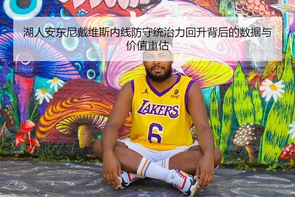 湖人安东尼戴维斯内线防守统治力回升背后的数据与价值重估