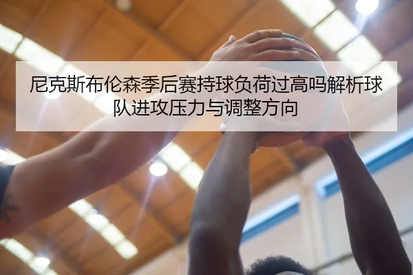 尼克斯布伦森季后赛持球负荷过高吗解析球队进攻压力与调整方向