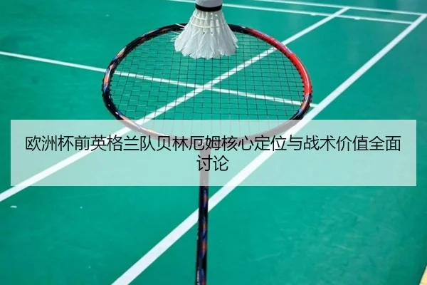 欧洲杯前英格兰队贝林厄姆核心定位与战术价值全面讨论